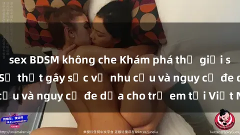 sex BDSM không che Khám phá thế giới sex loli Việt Nam: Sự thật gây sốc về nhu cầu và nguy cơ đe dọa cho trẻ em tại Việt Nam