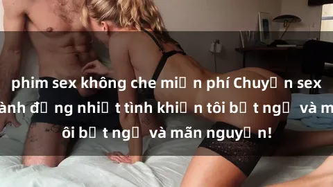 phim sex không che miễn phí Chuyện sex chị dâu: hành động nhiệt tình khiến tôi bất ngờ và mãn nguyện!