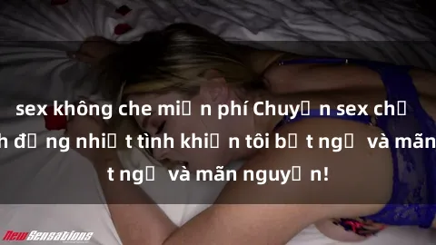 sex không che miễn phí Chuyện sex chị dâu: hành động nhiệt tình khiến tôi bất ngờ và mãn nguyện!