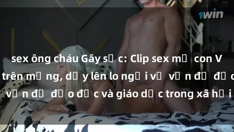 sex ông cháu Gây sốc: Clip sex mẹ con Việt Nam lan truyền trên mạng, dấy lên lo ngại về vấn đề đạo đức và giáo dục trong xã hội hiện nay.