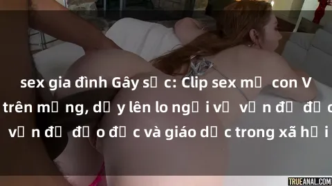 sex gia đình Gây sốc: Clip sex mẹ con Việt Nam lan truyền trên mạng, dấy lên lo ngại về vấn đề đạo đức và giáo dục trong xã hội hiện nay.