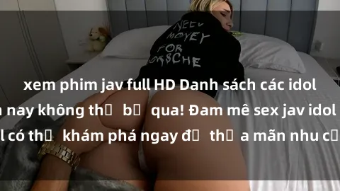 xem phim jav full HD Danh sách các idol JAV hot nhất hiện nay không thể bỏ qua! Đam mê sex jav idol có thể khám phá ngay để thỏa mãn nhu cầu giải trí của mình!