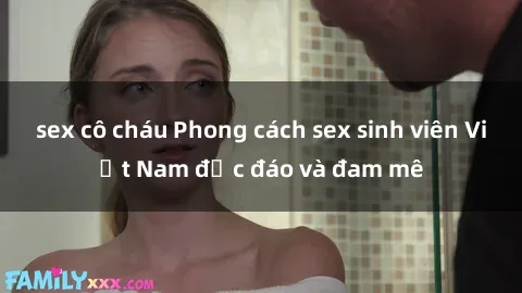 sex cô cháu Phong cách sex sinh viên Việt Nam độc đáo và đam mê